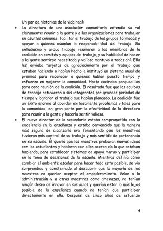 4
Un par de historias de la vida real:
La directora de una asociación comunitaria entendía su rol
claramente: reunir a la gente y a las organizaciones para trabajar
en asuntos comunes, facilitar el trabajo de los grupos formados y
apoyar a quienes asumían la responsabilidad del trabajo. Su
entusiasmo y arduo trabajo reunieron a los miembros de la
coalición en comités y equipos de trabajo, y su habilidad de hacer
a la gente sentirse necesitada y valiosa mantuvo a todos ahí. Ella
les enviaba tarjetas de agradecimiento por el trabajo que
estaban haciendo o habían hecho e instituyó un sistema anual de
premios para reconocer a quienes habían puesto tiempo y
esfuerzo en mejorar la comunidad. Hasta cocinaba panquecillos
para cada reunión de la coalición. El resultado fue que los equipos
de trabajo retuvieron a sus integrantes por grandes periodos de
tiempo y lograron el trabajo que habían planeado. La coalición fue
un éxito enorme al abordar exitosamente problemas vitales para
la comunidad, en gran parte por la efectividad de la directora
para reunir a la gente y hacerla sentir valiosa.
El nuevo director de la secundaria estaba comprometido con la
excelencia en la enseñanza y estaba convencido que la manera
más segura de alcanzarla era fomentando que los maestros
tuvieran más control de su trabajo y más sentido de pertenencia
en su escuela. Él quería que los maestros probaran nuevas ideas
con los estudiantes y hablaran con ellos acerca de lo que estaban
haciendo, para establecer sistemas de apoyo mutuo y participar
en la toma de decisiones de la escuela. Mientras definía cómo
cambiar el ambiente escolar para hacer todo esto posible, se vio
sorprendido y consternado al descubrir que la mayoría de los
maestros no querían aceptar el empoderamiento. Veían a la
administración y a otros maestros como amenazas, no tenían
ningún deseo de innovar en sus aulas y querían estar lo más lejos
posible de la enseñanza cuando no tenían que participar
directamente en ella. Después de cinco años de esfuerzo
 