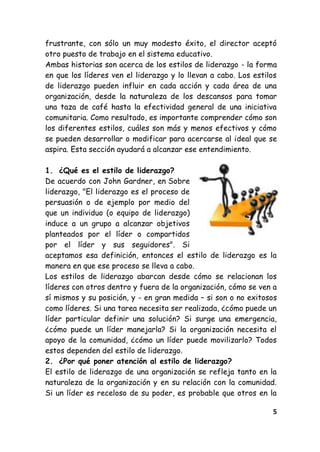 5
frustrante, con sólo un muy modesto éxito, el director aceptó
otro puesto de trabajo en el sistema educativo.
Ambas historias son acerca de los estilos de liderazgo - la forma
en que los líderes ven el liderazgo y lo llevan a cabo. Los estilos
de liderazgo pueden influir en cada acción y cada área de una
organización, desde la naturaleza de los descansos para tomar
una taza de café hasta la efectividad general de una iniciativa
comunitaria. Como resultado, es importante comprender cómo son
los diferentes estilos, cuáles son más y menos efectivos y cómo
se pueden desarrollar o modificar para acercarse al ideal que se
aspira. Esta sección ayudará a alcanzar ese entendimiento.
1. ¿Qué es el estilo de liderazgo?
De acuerdo con John Gardner, en Sobre
liderazgo, "El liderazgo es el proceso de
persuasión o de ejemplo por medio del
que un individuo (o equipo de liderazgo)
induce a un grupo a alcanzar objetivos
planteados por el líder o compartidos
por el líder y sus seguidores". Si
aceptamos esa definición, entonces el estilo de liderazgo es la
manera en que ese proceso se lleva a cabo.
Los estilos de liderazgo abarcan desde cómo se relacionan los
líderes con otros dentro y fuera de la organización, cómo se ven a
sí mismos y su posición, y - en gran medida – si son o no exitosos
como líderes. Si una tarea necesita ser realizada, ¿cómo puede un
líder particular definir una solución? Si surge una emergencia,
¿cómo puede un líder manejarla? Si la organización necesita el
apoyo de la comunidad, ¿cómo un líder puede movilizarlo? Todos
estos dependen del estilo de liderazgo.
2. ¿Por qué poner atención al estilo de liderazgo?
El estilo de liderazgo de una organización se refleja tanto en la
naturaleza de la organización y en su relación con la comunidad.
Si un líder es receloso de su poder, es probable que otros en la
 