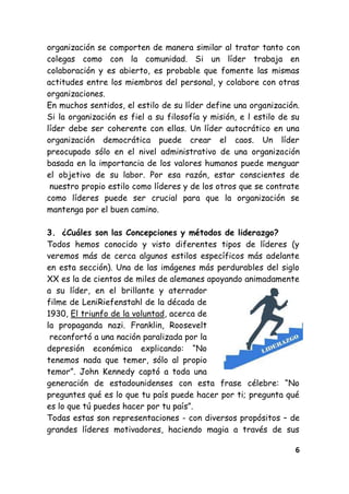 6
organización se comporten de manera similar al tratar tanto con
colegas como con la comunidad. Si un líder trabaja en
colaboración y es abierto, es probable que fomente las mismas
actitudes entre los miembros del personal, y colabore con otras
organizaciones.
En muchos sentidos, el estilo de su líder define una organización.
Si la organización es fiel a su filosofía y misión, e l estilo de su
líder debe ser coherente con ellas. Un líder autocrático en una
organización democrática puede crear el caos. Un líder
preocupado sólo en el nivel administrativo de una organización
basada en la importancia de los valores humanos puede menguar
el objetivo de su labor. Por esa razón, estar conscientes de
nuestro propio estilo como líderes y de los otros que se contrate
como líderes puede ser crucial para que la organización se
mantenga por el buen camino.
3. ¿Cuáles son las Concepciones y métodos de liderazgo?
Todos hemos conocido y visto diferentes tipos de líderes (y
veremos más de cerca algunos estilos específicos más adelante
en esta sección). Una de las imágenes más perdurables del siglo
XX es la de cientos de miles de alemanes apoyando animadamente
a su líder, en el brillante y aterrador
filme de LeniRiefenstahl de la década de
1930, El triunfo de la voluntad, acerca de
la propaganda nazi. Franklin, Roosevelt
reconfortó a una nación paralizada por la
depresión económica explicando: ―No
tenemos nada que temer, sólo al propio
temor‖. John Kennedy captó a toda una
generación de estadounidenses con esta frase célebre: ―No
preguntes qué es lo que tu país puede hacer por ti; pregunta qué
es lo que tú puedes hacer por tu país‖.
Todas estas son representaciones - con diversos propósitos – de
grandes líderes motivadores, haciendo magia a través de sus
 