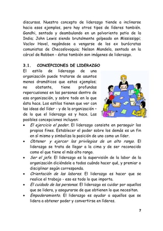 7
discursos. Nuestro concepto de liderazgo tiende a inclinarse
hacia esos ejemplos, pero hay otros tipos de líderes también.
Gandhi, sentado y deambulando en un polvoriento patio de la
India; John Lewis siendo brutalmente golpeado en Mississippi;
Vaclav Havel, negándose a vengarse de los ex burócratas
comunistas de Checoslovaquia; Nelson Mandela, sentado en la
cárcel de Robben - éstas también son imágenes de liderazgo.
3.1. CONCEPCIONES DE LIDERAZGO
El estilo de liderazgo de una
organización puede tratarse de asuntos
menos dramáticos que estos ejemplos;
no obstante, tiene profundas
repercusiones en las personas dentro de
esa organización, y sobre todo en lo que
ésta hace. Los estilos tienen que ver con
las ideas del líder - y de la organización –
de lo que el liderazgo es y hace. Las
posibles concepciones incluyen:
El ejercicio el poder. El liderazgo consiste en perseguir los
propios fines. Establecer el poder sobre los demás es un fin
en sí mismo y simboliza la posición de uno como un líder.
Obtener y ejercer los privilegios de un alto rango. El
liderazgo se trata de llegar a la cima y de ser reconocido
como el que tiene el más alto rango.
Ser el jefe. El liderazgo es la supervisión de la labor de la
organización diciéndole a todos cuándo hacer qué, y premiar o
disciplinar según corresponda.
Orientación de las labores. El liderazgo es hacer que se
realice el trabajo - eso es todo lo que importa.
El cuidado de las personas. El liderazgo es cuidar por aquellos
que se lidera, y asegurarse de que obtienen lo que necesitan.
Empoderamiento. El liderazgo es ayudar a aquellos que se
lidera a obtener poder y convertirse en líderes.
 