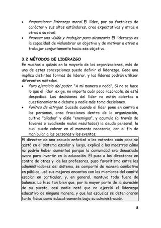 8
Proporcionar liderazgo moral. El líder, por su fortaleza de
carácter y sus altos estándares, crea expectativas y atrae a
otros a su nivel.
Proveer una visión y trabajar para alcanzarla. El liderazgo es
la capacidad de vislumbrar un objetivo y de motivar a otros a
trabajar conjuntamente hacia ese objetivo.
3.2 MÉTODOS DE LIDERAZGO
En muchas o quizás en la mayoría de las organizaciones, más de
una de estas concepciones puede definir el liderazgo. Cada una
implica distintas formas de liderar, y los líderes podrán utilizar
diferentes métodos.
Puro ejercicio del poder. "A mi manera o nada". Si no se hace
lo que el líder exige, no importa cuán poco razonable, se está
despedido. Las decisiones del líder no están abiertas a
cuestionamiento o debate y nadie más toma decisiones.
Política de intrigas. Sucede cuando el líder pone en contra a
las personas, crea fracciones dentro de la organización,
cultiva "aliados" y aísla "enemigos", y acumula (a través de
favores o evadiendo malos resultados) la deuda personal, la
cual puede cobrar en el momento necesario, con el fin de
manipular a las personas y los eventos.
El director de una escuela enfatizó a los votantes cuán poco se
gastó en el sistema escolar y luego, explicó a los maestros cómo
no podría haber aumentos porque la comunidad era demasiado
avara para invertir en la educación. Él puso a los directores en
contra de otros y de los profesores, puso favoritismo entre los
administradores del sistema, se comportó de manera combativa
en público, usó sus mejores encantos con los miembros del comité
escolar en particular, y, en general, mantuvo todo fuera de
balance. Lo hizo tan bien que, por la mayor parte de la duración
de su puesto, casi nadie notó que no ejerció el liderazgo
educativo de ninguna manera, y que las escuelas se deterioraron
tanto física como educativamente bajo su administración.
 