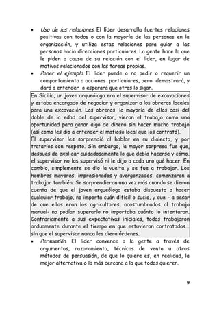 9
Uso de las relaciones. El líder desarrolla fuertes relaciones
positivas con todos o con la mayoría de las personas en la
organización, y utiliza estas relaciones para guiar a las
personas hacia direcciones particulares. La gente hace lo que
le piden a causa de su relación con el líder, en lugar de
motivos relacionados con las tareas propias.
Poner el ejemplo. El líder puede o no pedir o requerir un
comportamiento o acciones particulares, pero demostrará, y
dará a entender o esperará que otros lo sigan.
En Sicilia, un joven arqueólogo era el supervisor de excavaciones
y estaba encargado de negociar y organizar a los obreros locales
para una excavación. Los obreros, la mayoría de ellos casi del
doble de la edad del supervisor, vieron el trabajo como una
oportunidad para ganar algo de dinero sin hacer mucho trabajo
(así como les dio a entender el mafioso local que los contrató).
El supervisor les sorprendió al hablar en su dialecto, y por
tratarlos con respeto. Sin embargo, la mayor sorpresa fue que,
después de explicar cuidadosamente lo que debía hacerse y cómo,
el supervisor no los supervisó ni le dijo a cada uno qué hacer. En
cambio, simplemente se dio la vuelta y se fue a trabajar. Los
hombres mayores, impresionados y avergonzados, comenzaron a
trabajar también. Se sorprendieron una vez más cuando se dieron
cuenta de que el joven arqueólogo estaba dispuesto a hacer
cualquier trabajo, no importa cuán difícil o sucio, y que - a pesar
de que ellos eran los agricultores, acostumbrados al trabajo
manual- no podían superarlo no importaba cuánto lo intentaran.
Contrariamente a sus expectativas iniciales, todos trabajaron
arduamente durante el tiempo en que estuvieron contratados...
sin que el supervisor nunca les diera órdenes.
Persuasión. El líder convence a la gente a través de
argumentos, razonamiento, técnicas de venta u otros
métodos de persuasión, de que lo quiere es, en realidad, la
mejor alternativa o la más cercana a la que todos quieren.
 