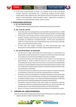 PERÚ MINISTERIO
DE EDUCACIÓN
UGEL N° 13 -
YAUYOS
INITUCIÓN EDUCATIVA INTEGRADA
N° 20723 – QUISQUE - COLONIA
3. El Plan lector comprende textos escolares y no escolares, de tipo continuo (descripción,
narración, exposición, argumentación, etc.) y discontinuos (impresos, anuncios, gráficos,
cuadros,tablas,mapas,diagramas,etc.); textos literarios,técnicos,funcionales,etc. Incluye la
lectura con intencionalidades diversas (recreativa, pública, educacional); y se practica en
contextos comunicativos diferentes:privados,públicos,masivos.
12. DISPOSICIONES ESPECÍFICAS:
a) DE LOS PARTICIPANTES:
Participaran todos los estudiantes,docentes,administrativos y padres de la Institución.
b) DEL PLAN DE LECTOR:
 El plan del Lector es la estrategia básica para desarrollar la capacidad de leer y el hábito
lector que permita mejorar los niveles de comprensión lectorayacceder a otros aprendizajes.
 El Plan Lector será formulado en forma consensuada por toda la comunidad Educativa
(directivos, docentes, padres de familia y estudiantes), en función de los intereses de los
estudiantes y la realidad de la Institución educativa. El Plan Lector comprenderá una
relación de 10 títulos para año, que la maestra leerá para los niños tres libros por bimestre,
según una secuencia previamente convenida.
 El Plan Lector tiene carácter transversal. Los libros seleccionados deben estar
relacionados con todas las Áreas Curriculares y Tutoría y Orientación Educacional.
c) DE LAS ESTRATEGIAS DE EJECUCIÓN:
 Los libros que se hayan seleccionado para la lectura deben ser considerados en la
programación anual de cada docente. En lo posible,el contenido de los libros leídos debe
ser vinculado con los contenidos desarrollados en las áreas curriculares.
 La secuencia de lectura será determinada en común acuerdo con los estudiantes del
grado teniendo en cuenta la cantidad de títulos con que se cuenta. Se puede leer,
simultáneamente,más de un título en el mismo mes si no se cuenta con la cantidad de libros
suficientes.Es responsabilidadde la Institución Educativa Organizada de los títulos de modo
que no falten libros y/o agenciarsede la dotación necesaria de los estímulos del Plan Lector,
una vez definida su composición.
 La lectura de los libros se realizara fuera del horario de clase en la Institución Educativa,
en la biblioteca,en el domicilio o en lugar que el estudiante estime conveniente.
 Durante las sesiones de aprendizaje, los estudiantes expresaran las ideas del libro leído
durante el mes,el mismo que tendrá temas vinculados con las actividades de aprendizaje.
 La Institución facilita el acceso a los módulos de biblioteca distribuidos por el Ministerio
de Educación y otro material disponible para la realización efectiva del Plan.
 Para facilitar la ejecución del Plan Lector debe proceder a la codificación y exposición
inmediata de los libros de la biblioteca de las aulas taller para que los estudiantes y los
docentes sepan con que material de lectura cuentan en la Institución Educativa.
 Adecuar en el hogar un espacio para el fomento de la lectura en compañía de sus padres.
13. FUNCIONES DEL COMITÉ ORGANIZADOR:
Entre la funciones del Comité Organizador del Plan Lector institucional 2015,se detalla lo siguiente;
 Elaborar,presentar,analizar y reajustar el Plan Lector.
 