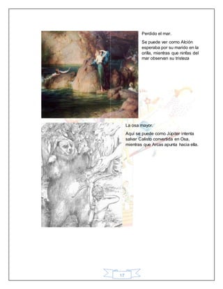 17
Perdido el mar.
Se puede ver como Alción
esperaba por su marido en la
orilla, mientras que ninfas del
mar observan su tristeza
La osa mayor.
Aquí se puede como Júpiter intenta
salvar Calisto convertida en Osa,
mientras que Arcas apunta hacia ella.
 