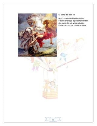 18
El carro del dios sol
Aquí podemos observar como
Faetón empieza a perder el control
del carro del sol, y los caballos
inician su choque contra la tierra.
 