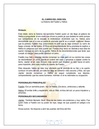 3
EL CARRO DEL DIOS SOL
La historia del Faetón y Helios
Síntesis:
Este relato narra la historia del semidiós Faetón quien un día llego al palacio de
Helios a preguntarle si era cierto que él era su padre ya que dudaba en serlo porque
sus compañeros en la escuela lo molestaban diciéndolo que no, Helios para
demostrarle que el si era su padre le promete que le va a cumplir cualquier deseo
que le pidiese, Faetón muy emocionado le pide que le deje conducir su carro de
fuego a través de los cielos. El Dios sol arrepintiéndose de su promesa le explica a
Helios lo peligroso que esto puede ser, Faetón muy terco no desiste a esa idea de
querer manejar el carro de su padre. Helios le da recomendaciones que tenía que
cumplir al margen para poder conducir el carro.
Faetón muy feliz y ansioso decide comenzar su viaje pero en su camino las cosas
se descontrolan un poco, pierde el control del carro y empieza a chocar contra la
tierra, Júpiter al ver esto no tuvo más opción que disparar un rayo hacia el carro
para impedirlo, pero esto implico la muerte de Faetón.
Días después, helios se veía muy afectado por la pérdida de su hijo y no quería
conducir el carro del sol, por esto los días se volvieron más oscuros y fríos; así que
Júpiter decide convencer a Helios de seguir cumpliendo sus labores,
comprendiendo que los seres humanos morirían si el no retomaba su ocupación.
PERSONAJES PRINCIPALES
Faetón: Era un semidiós joven, hijo de Helios. Era terco, ambicioso y valiente.
Helios: El emitía brillo y resplandor, era un titán, el dios del sol; un poco impulsivo y
amoroso.
PERSONAJES SECUNDARIOS
Júpiter: También llamado Zeus, Dios de los cielos era poderoso y muy sabio. Fue
quien mato a Faetón con su poder de rayo, luego de que pusiera en peligro a la
tierra.
Diosa aurora: Se dispone a abrir las puertas del Dios del Sol.
 