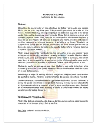 5
PERDIDO EN EL MAR
La historia de Ceix y Alción
Síntesis:
El rey Ceix iba a emprender un viaje al oráculo de Delfos y se lo conto a su esposa
Alción, ella se puso muy triste pero él le prometió que estaría de vuelta en dos
meses. Alción estaba muy preocupada porque ella sabía que su padre el rey de los
viento Eolo, podría desatar una gran tormenta. El rey Ceix le aseguro su amor y le
prometió regresar pronto. Días después en su despedida ella derramo lágrimas y
luego se fue a su hogar y allí comenzó la espera. Una noche, mientras el barco del
rey Ceix navegaba sucedió una tormenta, él les pidió a los dioses “¡Conducid mi
cuerpo hasta dónde está mi esposa, al otro lado del mar!” hasta que una ola los
llevo a los oscuros abismo del océano. La estrella de la mañana no había dado luz
porque su hijo había muerto.
Alción seguía esperando y contando los días para volver a ver a su esposo y para
su bienvenida había tejido una túnica para él y un vestido para ella. Mientras ella le
oraba a Juno, para que su esposo regresara sano y salvo a su hogar. Juno al ver
esto, llamo a su mensajera iris a que fuera a donde el dios del sueño para que le
mostrara por medio de un sueño a Alción que Ceix se había ahogado en el mar.
El dios del sueño fue por uno de sus hijos, Morfeo el que podía imitar bien a los
humanos y le dio instrucción para ir a buscar a Alción mientras él se sumía de nuevo
en el país de los sueños.
Morfeo llego al hogar de Alción y adopto la imagen de Ceix para poder darle la señal
de que había muerto, Alción se levantó temiendo de que esa visión fuera realidad.
Cuando amaneció, Alción fue hacia el lugar donde había visto por una última vez a
Ceix y vio que se encontraba el cuerpo de un marino y el de su esposo. Ella cubierta
en lágrimas entro al mar y comenzó a batir el agua con gigantescas alas. Se elevó
en el aire hasta el cuerpo de su esposo y al tocarlo él también se convirtió en pájaro
y pudieron estar juntos de nuevo.
PERSONAJES PRINCIPALES:
Alción: Hija de Eolo, dios del viento. Esposa de Ceix, cumpliendo su papel excelente
referentes a los tiempos griego; feliz y pacífica.
Rey Ceix: Valiente, esposo de Alción.
 