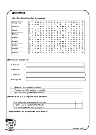 Ediciones “MIRBET”
46
A RECREARSE:
Ubica las siguientes palabras cruzadas.
ESCRIBE una oración con:
a) replicar :
b) envidiar :
c) libertad :
d) obligación :
ENUMERA del 1 al 3 según el orden del relato:
¿Qué acciones no se producen en la lectura?
Esta vez usó un vaso de plástico
Tenemos un niño nuevo en la escuela
Néstor pensó que esto era fabuloso
Los niños eran muy amigos de don Lalo
Néstor vuelve rápidamente al Brasil
Los niños aprenden a hacer juguetes
Vacaciones
Galarza
Brasil
Néstor
Ramón
Botella
Inglés
Cordón
Bolsillo
V R J Q C Y D K P B Y A V C O R D O N G
L A W M Y I Q I X C O B Y F H H Y W E V
Z U C I M S Q C F U X A M A I V N I A U
H S L A F V J H O V E C F K L N A Y H Q
L V I L C C Z B P W J E U G H X G G O I
A F C I Q I V X H Y T G I I A W R L C D
I S B B M V O X R C I F H A J L L X E S
O C O T R E Y N R S V D G M K I A C B S
N F T M F A G Z E M Y U I S S U P R F R
J Y E H X L S B H S E B H L S D O L Z F
X X L T A V H I L D S M O E K W L A W A
W A L C B H E B L S A B R Z U I G Y T M
D H A Q H K J J K O Y J V J Y W J Q G Q
U R F Y L J Q C O N H T Z O V B K X C Z
V R A M O N H J L O J D Q I N E S T O R
 
