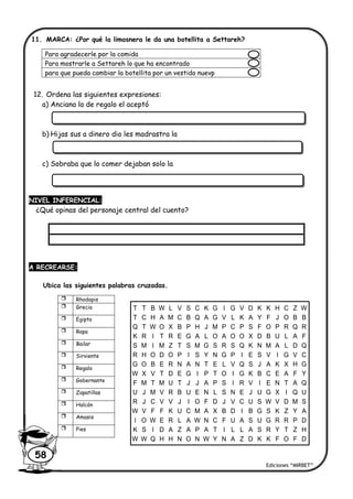 Ediciones “MIRBET”
58
11. MARCA: ¿Por qué la limosnera le da una botellita a Settareh?
12. Ordena las siguientes expresiones:
a) Anciana la de regalo el aceptó
b) Hijas sus a dinero dio les madrastra la
c) Sobraba que lo comer dejaban solo la
NIVEL INFERENCIAL:
¿Qué opinas del personaje central del cuento?
A RECREARSE:
Ubica las siguientes palabras cruzadas.
Para agradecerle por la comida
Para mostrarle a Settareh lo que ha encontrado
para que pueda cambiar la botellita por un vestido nuevp
 Rhodopis
 Grecia
 Egipto
 Ropa
 Bailar
 Sirviente
 Regalo
 Gobernante
 Zapatillas
 Halcón
 Amasis
 Pies
T T B W L V S C K G I G V D K K H C Z W
T C H A M C B Q A G V L K A Y F J O B B
Q T W O X B P H J M P C P S F O P R Q R
K R I T R E G A L O A O O X D B U L A F
S M I M Z T S M G S R S Q K N M A L D Q
R H O D O P I S Y N G P I E S V I G V C
G O B E R N A N T E L V Q S J A K X H G
W X V T D E G I P T O I G K B C E A F Y
F M T M U T J J A P S I R V I E N T A Q
U J M V R B U E N L S N E J U G X I Q U
R J C V V J I O F D J V C U S W V D M S
W V F F K U C M A X B D I B G S K Z Y A
I O W E R L A W N C F U A S U G R R P D
K S I D A Z A P A T I L L A S R Y T Z H
W W Q H H N O N W Y N A Z D K K F O F D
 