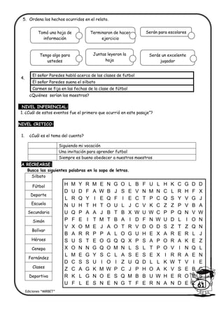 5. Ordena los hechos ocurridos en el relato.
4.
¿Quiénes serían los maestros?
NIVEL INFERENCIAL:
1. ¿Cuál de estos eventos fue el primero que ocurrió en este pasaje”?
NIVEL CRITICO:
1. ¿Cuál es el tema del cuento?
A RECREARSE:
Busca las siguientes palabras en la sopa de letras.
Silbato
Fútbol
Deporte
Escuela
Secundaria
Simón
Bolívar
Héroes
Cenepa
Fernández
Clases
Deportiva
El señor Paredes habló acerca de las clases de futbol
El señor Paredes suena el silbato
Carmen se fija en las fechas de la clase de fútbol
Siguiendo mi vocación
Una invitación para aprender futbol
Siempre es bueno obedecer a nuestros maestros
Ediciones “MIRBET”
61
H M Y R M E N G O L B F U L H K C G D D
D U D F A W B J S E V N M N C L R H F X
L R Q Y I E Q F I E C T P C Q S Y V G J
N U H T H T O U L J C V K C Z Z P V B A
U Q P A A J B T B X W U W C P P Q N V W
P F E I T M T B A I D F N W U D L I O N
V X O M E J A O T R V D O D S Z T Z Q N
B A R R P P A L O G U H E X A R E R L J
S U S T E O G Q Q X P S A P O R A K E Z
X O N N G Q O M N L S L T P O V I N Q L
L M E G Y S C L A S E S E X I R R A E N
D C S S U I O I Z U Q D L L K W T V I E
Z C A G K M W P C J P H O A K V S E B C
R K L G N O E S Q M B B U W H E R O E S
U F L E S N E N G T F E R N A N D E Z H
Tomó una hoja de
información
Terminaron de hacer
ejercicio
Serán para escolares
Tengo algo para
ustedes
Juntas leyeron la
hoja
Serás un excelente
jugador
 