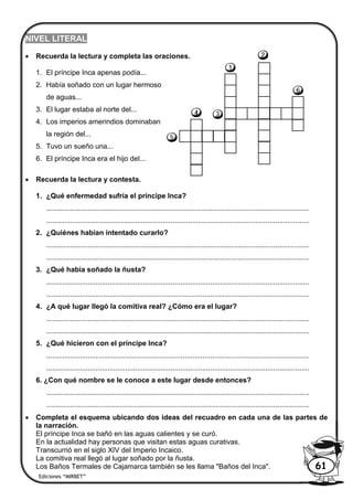 NIVEL LITERAL
 Recuerda la lectura y completa las oraciones.
1. El príncipe Inca apenas podía...
2. Había soñado con un lugar hermoso
de aguas...
3. El lugar estaba al norte del...
4. Los imperios amerindios dominaban
la región del...
5. Tuvo un sueño una...
6. El príncipe Inca era el hijo del...
 Recuerda la lectura y contesta.
1. ¿Qué enfermedad sufría el príncipe Inca?
.....................................................................................................................................
.....................................................................................................................................
2. ¿Quiénes habían intentado curarlo?
.....................................................................................................................................
.....................................................................................................................................
3. ¿Qué había soñado la ñusta?
.....................................................................................................................................
.....................................................................................................................................
4. ¿A qué lugar llegó la comitiva real? ¿Cómo era el lugar?
.....................................................................................................................................
.....................................................................................................................................
5. ¿Qué hicieron con el príncipe Inca?
.....................................................................................................................................
.....................................................................................................................................
6. ¿Con qué nombre se le conoce a este lugar desde entonces?
.....................................................................................................................................
.....................................................................................................................................
 Completa el esquema ubicando dos ideas del recuadro en cada una de las partes de
la narración.
El príncipe Inca se bañó en las aguas calientes y se curó.
En la actualidad hay personas que visitan estas aguas curativas.
Transcurrió en el siglo XIV del Imperio Incaico.
La comitiva real llegó al lugar soñado por la ñusta.
Los Baños Termales de Cajamarca también se les llama "Baños del Inca".
Ediciones “MIRBET”
61
 