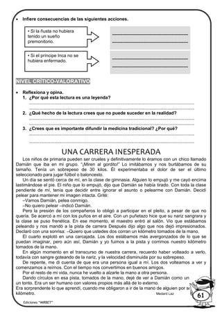  Infiere consecuencias de las siguientes acciones.
NIVEL CRÍTICO-VALORATIVO
 Reflexiona y opina.
1. ¿Por qué esta lectura es una leyenda?
.....................................................................................................................................
.....................................................................................................................................
2. ¿Qué hecho de la lectura crees que no puede suceder en la realidad?
.....................................................................................................................................
.....................................................................................................................................
3. ¿Crees que es importante difundir la medicina tradicional? ¿Por qué?
.....................................................................................................................................
.....................................................................................................................................
UNA CARRERA INESPERADA
Los niños de primaria pueden ser crueles y definitivamente lo éramos con un chico llamado
Damián que iba en mi grupo. “¡Miren al gordito!” Lo imitábamos y nos burlábamos de su
tamaño. Tenía un sobrepeso de 30 kilos. Él experimentaba el dolor de ser el último
seleccionado para jugar fútbol o baloncesto.
Un día se sentó cerca de mí, en la clase de gimnasia. Alguien lo empujó y me cayó encima
lastimándose el pie. El niño que lo empujó, dijo que Damián se había tirado. Con toda la clase
pendiente de mí, tenía que decidir entre ignorar el asunto o pelearme con Damián. Decidí
pelear para mantener mi imagen intacta. Grité:
–Vamos Damián, pelea conmigo.
–No quiero pelear –indicó Damián.
Pero la presión de los compañeros lo obligó a participar en el pleito, a pesar de que no
quería. Se acercó a mí con los puños en el aire. Con un puñetazo hice que su nariz sangrara y
la clase se puso frenética. En ese momento, el maestro entró al salón. Vio que estábamos
peleando y nos mandó a la pista de carrera Después dijo algo que nos dejó impresionados.
Declaró con una sonrisa: –Quiero que ustedes dos corran un kilómetro tomados de la mano.
El cuarto explotó en una carcajada. Los dos estábamos más avergonzados de lo que se
puedan imaginar, pero aún así, Damián y yo fuimos a la pista y corrimos nuestro kilómetro
tomados de la mano.
En algún momento en el transcurso de nuestra carrera, recuerdo haber volteado a verlo,
todavía con sangre goteando de la nariz, y la velocidad disminuida por su sobrepeso.
De repente, me di cuenta de que era una persona igual a mí. Los dos volteamos a ver y
comenzamos a reírnos. Con el tiempo nos convertimos en buenos amigos.
Por el resto de mi vida, nunca he vuelto a alzarle la mano a otra persona.
Dando círculos en esa pista, tomados de la mano, dejé de ver a Damián como un gordo o
un tonto. Era un ser humano con valores propios más allá de lo externo.
Era sorprendente lo que aprendí, cuando me obligaron a ir de la mano de alguien por sólo un
kilómetro. Medard Laz
• Si la ñusta no hubiera
tenido un sueño
premonitorio.
---------------------------------------------------
---------------------------------------------------
• Si el príncipe Inca no se
hubiera enfermado. ---------------------------------------------------
---------------------------------------------------
Ediciones “MIRBET”
61
 