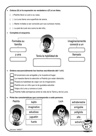  Coloca (V) si la expresión es verdadera o (F) si es falsa.
( ) Pedrito llevó a Lock a su casa.
( ) La Luna tiene una superficie de arena.
( ) Marte invitaba a ser conocido por sus curiosos mares.
( ) La piel de Lock era como la del niño.
 Completa el esquema.
 Ordena secuencialmente los hechos escribiendo del 1 al 6.
El lunarciano era amigable y le muestra el lugar.
La maestra llama la atención a Pedrito por estar distraído.
Poseía la habilidad de viajar con la imaginación.
Pedrito era un niño que no le gustaba estudiar.
Viaja a la Luna y conoce a Lock.
Pedrito halla semejanza entre la vida de la Tierra y de la Luna.
 Pinta las características que corresponda a cada persona.
Ediciones “MIRBET”
61
 