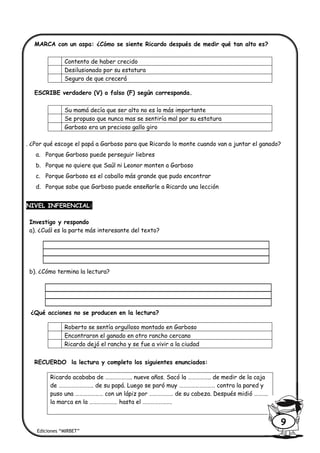 MARCA con un aspa: ¿Cómo se siente Ricardo después de medir qué tan alto es?
ESCRIBE verdadero (V) o falso (F) según corresponda.
. ¿Por qué escoge el papá a Garboso para que Ricardo lo monte cuando van a juntar el ganado?
a. Porque Garboso puede perseguir liebres
b. Porque no quiere que Saúl ni Leonor monten a Garboso
c. Porque Garboso es el caballo más grande que pudo encontrar
d. Porque sabe que Garboso puede enseñarle a Ricardo una lección
NIVEL INFERENCIAL:
Investigo y respondo
a). ¿Cuál es la parte más interesante del texto?
b). ¿Cómo termina la lectura?
¿Qué acciones no se producen en la lectura?
RECUERDO la lectura y completo los siguientes enunciados:
Contento de haber crecido
Desilusionado por su estatura
Seguro de que crecerá
Su mamá decía que ser alto no es lo más importante
Se propuso que nunca mas se sentiría mal por su estatura
Garboso era un precioso gallo giro
Roberto se sentía orgulloso montado en Garboso
Encontraron el ganado en otro rancho cercano
Ricardo dejó el rancho y se fue a vivir a la ciudad
Ricardo acababa de ……………….. nueve años. Sacó la …………….. de medir de la caja
de …………………….. de su papá. Luego se paró muy ……………………… contra la pared y
puso una ………………… con un lápiz por ……………… de su cabeza. Después midió ………..
la marca en la ………………… hasta el ………………….
Ediciones “MIRBET”
9
 