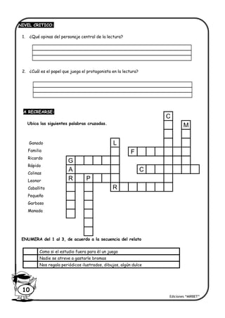 NIVEL CRITICO:
1. ¿Qué opinas del personaje central de la lectura?
2. ¿Cuál es el papel que juega el protagonista en la lectura?
A RECREARSE:
Ubica las siguientes palabras cruzadas.
ENUMERA del 1 al 3, de acuerdo a la secuencia del relato
Como si el estudio fuera para èl un juego
Nadie se atreve a gastarle bromas
Nos regala periódicos ilustrados, dibujos, algún dulce
Ediciones “MIRBET”
10
Ganado
Familia
Ricardo
Rápido
Colinas
Leonor
Caballito
Pequeño
Garboso
Manada
C
M
L
F
G
A C
R P
R
 
