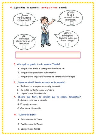 4. ¿Quién hizo las siguientes p r e g u n t a s a mamá?
5. ¿Por qué no quería ir a la escuela Tomás?
A
. Porque tenía miedo al contagio de la COVID 19.
B. Porque tenía que cuidar a su hermanito.
C. Porque quería seguir disfrutando del verano y los domingos.
6. ¿Cómo se sintió Tomás estando en la escuela?
A
. Tenía mucha pena para su mamá y hermanito.
B. Se sintió contento con su profesora.
C. Lo pasó triste durante el día.
7. ¿Sobre qué trató la canción que le enseño lamaestra?
A. Sobre el retorno a la escuela.
B. El lavado de manos.
C. Canción de bienvenida.
8. ¿Quién es michi?
A. Es la mascota de Tomás
B
. Es el hermano de Tomás
C. Es el primo de Tomás
 