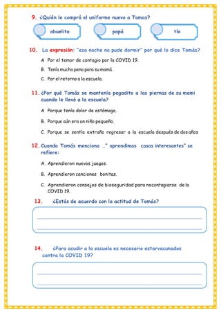 _______________________________________________________________________________________________
_______________________________________________________________________________________________
_______________________________________________________________________________________________
_______________________________________________________________________________________________
9. ¿Quién le compró el uniforme nuevo a Tomas?
abuelita papá tío
10. La expresión: “esa noche no pude dormir” por qué lo dice Tomás?
A
. Por el temor de contagio por la COVID 19.
B. Tenía mucha pena para su mamá.
C. Por el retorno a la escuela.
11. ¿Por qué Tomás se mantenía pegadito a las piernas de su mami
cuando le llevó a la escuela?
A
. Porque tenía dolor de estómago.
B. Porque aún era un niño pequeño.
C. Porque se sentía extraño regresar a la escuela después de dos años
12. Cuando Tomás menciona …” aprendimos cosas interesantes” se
refiere:
A. Aprendieron nuevos juegos.
B. Aprendieron canciones bonitas.
C. Aprendieron consejos de bioseguridad para nocontagiarse de la
COVID 19.
13. ¿Estás de acuerdo con la actitud de Tomás?
14. ¿Para acudir a la escuela es necesario estarvacunados
contra la COVID 19?
 