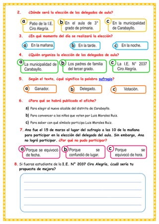 ______________________________________________________________________________________________
______________________________________________________________________________________________
______________________________________________________________________________________________
______________________________________________________________________________________________
___
2. ¿Dónde será la elección de los delegados de aula?
3. ¿En qué momento del día se realizará la elección?
4. ¿Quién organiza la elección de los delegados de aula?
5. Según el texto, ¿qué significa la palabra sufragio?
6. ¿Para qué se habrá publicado el afiche?
a) Para elegir al nuevo alcalde del distrito de Carabayllo.
b) Para convencer a los niños que voten por Luis Morales Ruiz.
c) Para saber con qué símbolo participa Luis Morales Ruiz.
7. Ana fue el 15 de marzo al lugar del sufragio a las 10 de la mañana
para participar en la elección del delegado del aula. Sin embargo, Ana
no logró participar. ¿Por qué no pudo participar?
8. Si fueras estudiante de la I.E. N° 2037 Ciro Alegría, ¿cuál sería tu
propuesta de mejora?
Consumían los
Ganador. Consumían los
Delegado. Consumían los
Votación.
c
b
a
Consumían los
Patio de la I.E.
Ciro Alegría.
a
Consumían los
En el aula de 3°
grado de primaria.
Consumían los
En la municipalidad
de Carabayllo.
c
b
Consumían los
En la mañana.
a Consumían los
En la tarde.
b Consumían los
En la noche.
c
Consumían los
La municipalidad de
Carabayllo.
a
Consumían los
Los padres de familia
del tercer grado.
Consumían los
La I.E. N° 2037
Ciro Alegría.
c
b
Consumían los
Porque se equivocó
de fecha.
a
Consumían los
Porque se
confundió de lugar.
Consumían los
Porque se
equivocó de hora.
c
b
 
