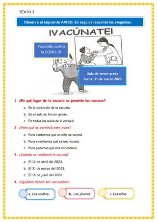 TEXTO 3
1. ¿En qué lugar de la escuela se pondrán las vacunas?
a. En la dirección de la escuela
b. En el aula de tercer grado.
c. En todas las aulas de la escuela.
2. ¿Para qué se escribió este aviso?
a. Para contarnos que un niño se vacunó
b. Para enseñarnos qué es una vacuna.
c. Para pedirnos que nos vacunemos.
3. ¿Cuándo se realizará la vacuna?
a. El 12 de abril del 2023.
b. El 31 de marzo del 2023.
c. El 18 de junio del 2022.
4. ¿Quiénes deben ser vacunados?
a. Los adultos. b. Los jóvenes c. Los niños
Observa el siguiente AVISO, En seguida responde las preguntas.
Aula de tercer grado
Fecha: 31 de marzo 2023
 