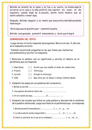 Belinda se levantó de la mesa y se fue a su cuarto. La misma sopa le
sirvieron en la cena y la niña prefirió irse adormir sin cenar. Al día
siguiente, cuando llegó de la escuela, sentía tanta hambre que se
sentó calladita a tomar sopa.
Después, Belinda aseguró a su mamá que nunca en la vida había probado
nada mejor.
–Es la sopa que no quisiste ayer - comentó el padre.
Belinda avergonzada, prometió enmendarse; y dicen que lo logró.
COMPRENSIÓN DEL TEXTO:
-Luego de leer el texto responde las preguntas. Marca con una X, sólo una
es la respuesta correcta.
-También encontrarás preguntas en las que tienes que realizartus
procedimientos y escribir tu respuesta.
1. Relaciona la palabra con su significado y escribe el número en el
paréntesis que corresponda.
1. Caprichosa ( ) Acción que nos enseña el modo de conducirnos.
2. Frunció ( ) Entrecejo.
3. Lección ( ) Arrugó el entrecejo.
4. Ceño ( ) Que obra por un deseo o antojo violento,rápido.
2. Completa los espacios con palabras del vocabulario.
1. Belinda es una niña ......................................................................................
2. Sus padres decidieron darle una ............................. ………………….
3. Al ver el plato de sopa, ............................. el ......................... ………
3. Completa las vocales que faltan en cada palabra y descubrirás el antónimo
de la palabra destacada. Luego escríbela en el paréntesis que corresponda.
1. Belinda prometió enmendarse ( ............................. ) c ... rr ... g...... rs
2. La niña acabaría siendo insoportable ( ............................. ) ... nt ... l ... r ...... bl .
3. Hacía lo contrario de lo que se le ordenaba ( ............................. ) m ... nd ... b ...
 