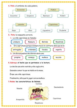 4. Pinta el antónimo de cada palabra.
5. Pinta la respuesta correcta.
1. La niña caprichosa se llamaba:
Lindaura Rosaura Belinda Rosalinda
2. Era caprichosa porque siempre hacía lo contrario delo que se le:
entregaba ordenaba llevaba repetía
3. Un día sus padres decidieron darle una:
propina consejo muñeca lección
6. Subraya el hecho que no pertenece a la lectura.
Le decían usa este vestido y ella cogía otro.
Deseaba comer lo que no había en la mesa.
Érase una niña caprichosa.
Finalmente, sólo quería jugar con su muñeca.
7. Rodea las características de Belinda.
 