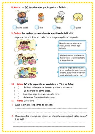 8. Marca con (X) los alimentos que le gustan a Belinda.
9. Ordena los hechos secuencialmente escribiendo del1 al 3.
Luego une con una línea el texto con la imagen según corresponda.
10. Coloca (V) si la expresión es verdadera o (F) si es falsa.
( ) Belinda se levantó de la mesa y se fue a su cuarto.
( ) La madre le dio carne asada.
( ) La misma sopa le sirvieron en la cena.
( ) Belinda se fue a dormir sin cenar.
11. Piensa y contesta.
1. ¿Qué le dirías a los padres de Belinda?
--------------------------------------------------------------------------------------
------------------------------------------------------------------------------------------
2. ¿Crees que los hijos deben comer los alimentosque sus padres les sirven?
¿Por qué?
--------------------------------------------------------------------------------------
------------------------------------------------------------------------------------------
 