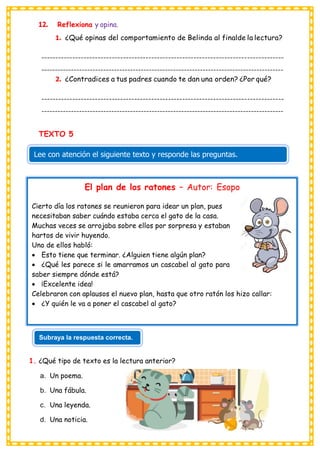 12. Reflexiona y opina.
1. ¿Qué opinas del comportamiento de Belinda al finalde la lectura?
--------------------------------------------------------------------------------------
------------------------------------------------------------------------------------------
2. ¿Contradices a tus padres cuando te dan una orden? ¿Por qué?
--------------------------------------------------------------------------------------
------------------------------------------------------------------------------------------
TEXTO 5
1. ¿Qué tipo de texto es la lectura anterior?
a. Un poema.
b. Una fábula.
c. Una leyenda.
d. Una noticia.
Lee con atención el siguiente texto y responde las preguntas.
El plan de los ratones – Autor: Esopo
Cierto día los ratones se reunieron para idear un plan, pues
necesitaban saber cuándo estaba cerca el gato de la casa.
Muchas veces se arrojaba sobre ellos por sorpresa y estaban
hartos de vivir huyendo.
Uno de ellos habló:
• Esto tiene que terminar. ¿Alguien tiene algún plan?
• ¿Qué les parece si le amarramos un cascabel al gato para
saber siempre dónde está?
• ¡Excelente idea!
Celebraron con aplausos el nuevo plan, hasta que otro ratón los hizo callar:
• ¿Y quién le va a poner el cascabel al gato?
Subraya la respuesta correcta.
 
