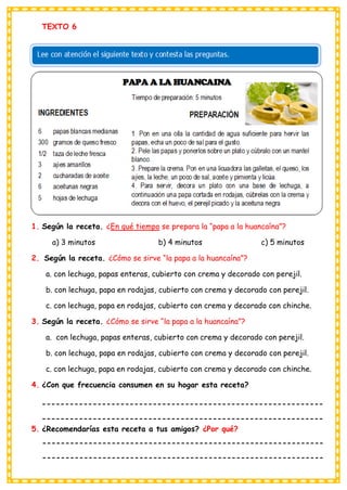 TEXTO 6
1. Según la receta. ¿En qué tiempo se prepara la “papa a la huancaína”?
a) 3 minutos b) 4 minutos c) 5 minutos
2. Según la receta. ¿Cómo se sirve “la papa a la huancaína”?
a. con lechuga, papas enteras, cubierto con crema y decorado con perejil.
b. con lechuga, papa en rodajas, cubierto con crema y decorado con perejil.
c. con lechuga, papa en rodajas, cubierto con crema y decorado con chinche.
3. Según la receta. ¿Cómo se sirve “la papa a la huancaína”?
a. con lechuga, papas enteras, cubierto con crema y decorado con perejil.
b. con lechuga, papa en rodajas, cubierto con crema y decorado con perejil.
c. con lechuga, papa en rodajas, cubierto con crema y decorado con chinche.
4. ¿Con que frecuencia consumen en su hogar esta receta?
-------------------------------------------------------------
-------------------------------------------------------------
5. ¿Recomendarías esta receta a tus amigos? ¿Por qué?
-------------------------------------------------------------
-------------------------------------------------------------
 