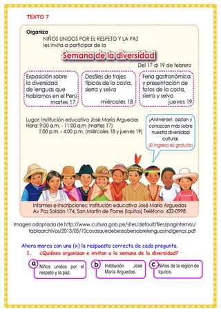 TEXTO 7
Ahora marca con una (x) la respuesta correcta de cada pregunta.
1. ¿Quiénes organizan e invitan a la semana de la diversidad?
Consumían los
Niños unidos por el
respeto y la paz.
a
Consumían los
Institución José
María Arguedas. Consumían los
Niños de la región de
Iquitos.
c
b
 