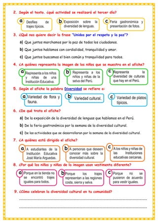 2. Según el texto. ¿qué actividad se realizará el tercer día?
3. ¿Qué nos quiere decir la frase “Unidos por el respeto y la paz”?
a) Que juntos marchamos por la paz de todos los ciudadanos.
b) Que juntos hablamos con cordialidad, tranquilidad y amor.
c) Que juntos buscamos el bien común y tranquilidad para todos.
4. ¿A quiénes representa la imagen de los niños que se muestra en el afiche?
5. Según el afiche la palabra Diversidad se refiere a:
6. ¿De qué trata el afiche?
a) De la exposición de la diversidad de lenguas que hablamos en el Perú.
b) De la feria gastronómica por la semana de la diversidad cultural.
c) De las actividades que se desarrollaran por la semana de la diversidad cultural.
7. ¿A quiénes está dirigido el afiche?
8. ¿Por qué los niños y niñas de la imagen usan vestimenta diferente?
9. ¿Cómo celebran la diversidad cultural en tu comunidad?
-----------------------------------------------------------------------------------------
-----------------------------------------------------------------------------------------
Consumían los
Desfiles de
trajes típicos.
a
Consumían los
Exposición sobre la
diversidad de lenguas. Consumían los
Feria gastronómica y
presentación de fotos.
c
b
Consumían los
Representa a los niños
y niñas de una
Institución Educativa.
a
Consumían los
Representa a los
niños y niñas de la
selva del Perú.
Consumían los
Representa la
diversidad de culturas
que hay en el Perú.
c
b
Consumían los
Variedad de flora y
fauna.
a Consumían los
Variedad cultural. Consumían los
Variedad de platos
típicos.
c
b
Consumían los
A estudiantes de la
Institución Educativa
José María Arguedas.
a
Consumían los
A personas que deseen
conocer más sobre la
diversidad cultural.
Consumían los
A los niños y niñas de
las Instituciones
educativas cercanas.
c
b
Consumían los
Porque en la tienda no
se encontró trajes
iguales para todos.
a
Consumían los
Porque los trajes
representan a las regiones
costa, sierra y selva.
Consumían los
Porque no se
pusieron de acuerdo
para vestir iguales.
c
b
 
