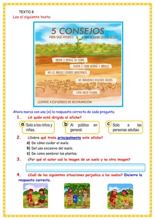 TEXTO 8
Lee el siguiente texto:
Ahora marca con una (x) la respuesta correcta de cada pregunta.
1. ¿A quién está dirigido el afiche?
2. ¿Sobre qué trata principalmente este afiche?
a) De cómo cuidar el suelo.
b) Del uso excesivo del suelo.
c) De como sembrar las plantas.
3. ¿Por qué el autor usó la imagen de un suelo y no otra imagen?
4. ¿Cuál de las siguientes situaciones perjudica a los suelos? Encierro la
respuesta correcta.
Consumían los
Solo a los niños y
niñas.
a
Consumían los
Al público en
general.
Consumían los
Solo a las
personas adultas.
c
b
 