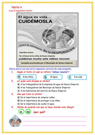 TEXTO 9
Lee el siguiente texto:
Ahora marca con una (x) la respuesta correcta de cada pregunta.
1. Según el texto ¿A qué se refiere “valioso recurso”?
2. ¿A quién está dirigido el afiche?
a) A los trabajadores de la empresa de agua de Nuevo Imperial.
b) A los trabajadores del Municipio de Nuevo Imperial.
c) A los habitantes del distrito de Nuevo Imperial
3. ¿De qué trata el afiche?
a) De la importancia de comprar caños.
b) De la importancia de proteger a los niños.
c) De la importancia de cuidar el agua.
4. ¿Estás de acuerdo con que se haya incluido este dibujo?
Consumían los
A los niños. Consumían los
Al agua. Consumían los
A la vida.
c
b
a
___________________________________________________________
___________________________________________________________
___________________________________________________________
___
SI NO ¿por qué?
 