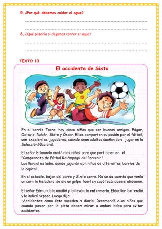 5. ¿Por qué debemos cuidar el agua?
-----------------------------------------------------------------------------------
-----------------------------------------------------------------------------------
6. ¿Qué pasaría si dejamos correr el agua?
-----------------------------------------------------------------------------------
-----------------------------------------------------------------------------------
TEXTO 10
El accidente de Sixto
En el barrio Tacna, hay cinco niños que son buenos amigos. Edgar,
Octavio, Rubén, Sixto y Óscar. Ellos comparten su pasión por el fútbol,
son excelentes jugadores, cuando sean adultos sueñan con jugar en la
Selección Nacional.
El señor Edmundo anotó alos niños para que participen en el
"Campeonato de Fútbol Relámpago del Porvenir ".
Los lleva al estadio, donde jugarán con niños de diferentes barrios de
la capital.
En el estadio, bajan del carro y Sixto corre. No se da cuenta que venía
un carrito heladero, se dio un golpe fuerte y cayó tocándose el abdomen.
El señor Edmundo lo auxilió y lo llevó a la enfermería. Eldoctor lo atendió
y le indicó reposo. Luego dijo:
–Accidentes como éste suceden a diario. Recomendó alos niños que
cuando pasen por la pista deben mirar a ambos lados para evitar
accidentes.
 