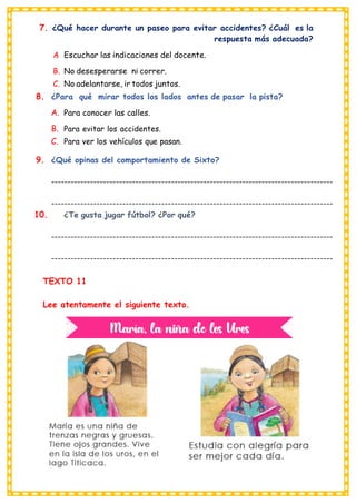 7. ¿Qué hacer durante un paseo para evitar accidentes? ¿Cuál es la
respuesta más adecuada?
A
. Escuchar las indicaciones del docente.
B. No desesperarse ni correr.
C. No adelantarse, ir todos juntos.
8. ¿Para qué mirar todos los lados antes de pasar la pista?
A. Para conocer las calles.
B. Para evitar los accidentes.
C. Para ver los vehículos que pasan.
9. ¿Qué opinas del comportamiento de Sixto?
---------------------------------------------------------------------------------------
---------------------------------------------------------------------------------------
10. ¿Te gusta jugar fútbol? ¿Por qué?
---------------------------------------------------------------------------------------
---------------------------------------------------------------------------------------
TEXTO 11
Lee atentamente el siguiente texto.
 