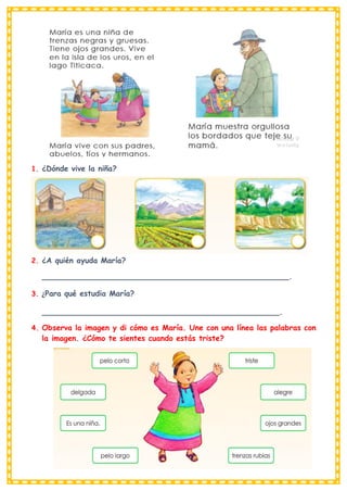 1. ¿Dónde vive la niña?
2. ¿A quién ayuda María?
____________________________________________________.
3. ¿Para qué estudia María?
__________________________________________________.
4. Observa la imagen y di cómo es María. Une con una línea las palabras con
la imagen. ¿Cómo te sientes cuando estás triste?
 