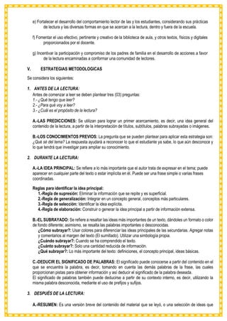 e) Fortalecer el desarrollo del comportamiento lector de las y los estudiantes, considerando sus prácticas
de lectura y las diversas formas en que se acercan a la lectura, dentro y fuera de la escuela.
f) Fomentar el uso efectivo, pertinente y creativo de la biblioteca de aula, y otros textos, físicos y digitales
proporcionados por el docente.
g) Incentivar la participación y compromiso de los padres de familia en el desarrollo de acciones a favor
de la lectura encaminadas a conformar una comunidad de lectores.
V. ESTRATEGIAS METODOLOGICAS
Se considera los siguientes:
1. ANTES DE LA LECTURA:
Antes de comenzar a leer se deben plantear tres (03) preguntas:
1.- ¿Qué tengo que leer?
2.- ¿Para qué voy a leer?
3.- ¿Cuál es el propósito de la lectura?
A.-LAS PREDICCIONES: Se utilizan para lograr un primer acercamiento, es decir, una idea general del
contenido de la lectura, a partir de la interpretación de títulos, subtítulos, palabras subrayadas o imágenes.
B.-LOS CONOCIMIENTOS PREVIOS: La pregunta que se pueden plantear para aplicar esta estrategia son:
¿Qué sé del tema? La respuesta ayudará a reconocer lo que el estudiante ya sabe, lo que aún desconoce y
lo que tendrá que investigar para ampliar su conocimiento.
2. DURANTE LA LECTURA:
A.-LA IDEA PRINCIPAL: Se refiere a lo más importante que el autor trata de expresar en el tema; puede
aparecer en cualquier parte del texto o estar implícita en él. Puede ser una frase simple o varias frases
coordinadas.
Reglas para identificar la idea principal:
1.-Regla de supresión: Eliminar la información que se repite y es superficial.
2.-Regla de generalización: Integrar en un concepto general, conceptos más particulares.
3.-Regla de selección: Identificar la idea explícita.
4.-Regla de elaboración: Construir o generar la idea principal a partir de información extensa.
B.-EL SUBRAYADO: Se refiere a resaltar las ideas más importantes de un texto, dándoles un formato o color
de fondo diferente; asimismo, se resalta las palabras importantes o desconocidas.
¿Cómo subrayar?: Usar colores para diferenciar las ideas principales de las secundarias. Agregar notas
y comentarios al margen del texto (El sumillado). Utilizar una simbología propia.
¿Cuándo subrayar?: Cuando se ha comprendido el texto.
¿Cuánto subrayar?: Solo una cantidad reducida de información.
¿Qué subrayar?: Lo más importante del texto: definiciones, el concepto principal, ideas básicas.
C.-DEDUCIR EL SIGNIFICADO DE PALABRAS: El significado puede conocerse a partir del contenido en el
que se encuentra la palabra, es decir, tomando en cuenta las demás palabras de la frase, las cuales
proporcionan pistas para obtener información y así deducir el significado de la palabra deseada.
El significado de palabras también puede deducirse a partir de su contexto interno, es decir, utilizando la
misma palabra desconocida, mediante el uso de prefijos y sufijos.
3. DESPUÉS DE LA LECTURA:
A.-RESUMEN: Es una versión breve del contenido del material que se leyó, o una selección de ideas que
 