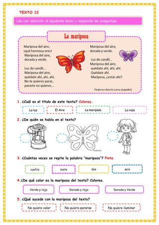 TEXTO 12
1. ¿Cuál es el título de este texto? Colorea.
2. ¿De quién se habla en el texto?
3. ¿Cuántas veces se repite la palabra “mariposa”? Pinta
4.¿De qué color es la mariposa del texto? Colorea.
5. ¿Qué sucede con la mariposa del texto?
Lee con atención el siguiente texto y responde las preguntas.
La luz El Aire La mariposa La rosa
cuatro siete dos seis
Verde y roja Dorada y roja. Dorada y Verde
No quiere volar No quiere pararse No quiere iluminar
 