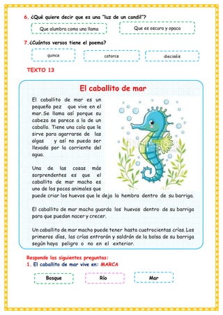6. ¿Qué quiere decir que es una “luz de un candil”?
7.¿Cuántos versos tiene el poema?
TEXTO 13
El caballito de mar
El caballito de mar es un
pequeño pez que vive en el
mar. Se llama así porque su
cabeza se parece a la de un
caballo. Tiene una cola que le
sirve para agarrarse de las
algas y así no pueda ser
llevado por la corriente del
agua.
Una de las cosas más
sorprendentes es que el
caballito de mar macho es
uno de los pocos animales que
puede criar los huevos que le deja la hembra dentro de su barriga.
El caballito de mar macho guarda los huevos dentro de su barriga
para que puedan nacer y crecer.
Un caballito de mar macho puede tener hasta cuatrocientas crías. Los
primeros días, las crías entrarán y saldrán de la bolsa de su barriga
según haya peligro o no en el exterior.
Responde las siguientes preguntas:
1. El caballito de mar vive en: MARCA
Bosque Río Mar
Que alumbra como una llama Que es oscura y opaca
quince catorce dieciséis
 