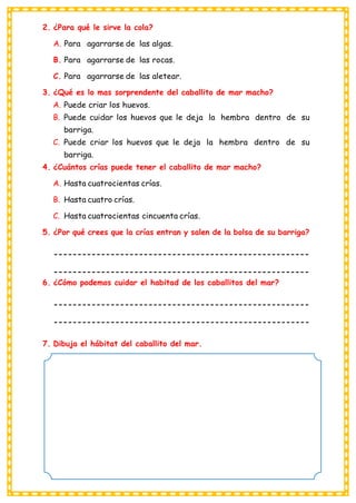 2. ¿Para qué le sirve la cola?
A. Para agarrarse de las algas.
B. Para agarrarse de las rocas.
C. Para agarrarse de las aletear.
3. ¿Qué es lo mas sorprendente del caballito de mar macho?
A. Puede criar los huevos.
B. Puede cuidar los huevos que le deja la hembra dentro de su
barriga.
C. Puede criar los huevos que le deja la hembra dentro de su
barriga.
4. ¿Cuántos crías puede tener el caballito de mar macho?
A. Hasta cuatrocientas crías.
B. Hasta cuatro crías.
C. Hasta cuatrocientas cincuenta crías.
5. ¿Por qué crees que la crías entran y salen de la bolsa de su barriga?
------------------------------------------------------
------------------------------------------------------
6. ¿Cómo podemos cuidar el habitad de los caballitos del mar?
------------------------------------------------------
------------------------------------------------------
7. Dibuja el hábitat del caballito del mar.
 