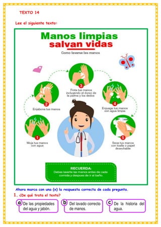 TEXTO 14
Lee el siguiente texto:
Ahora marca con una (x) la respuesta correcta de cada pregunta.
1. ¿De qué trata el texto?
Consumían los
De las propiedades
del agua y jabón.
a
Consumían los
Del lavado correcto
de manos.
Consumían los
De la historia del
agua.
c
b
 