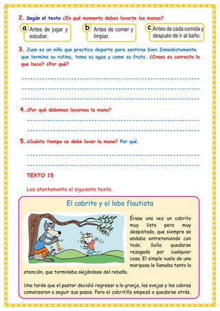2. Según el texto ¿En qué momento debes lavarte las manos?
3. Juan es un niño que practica deporte para sentirse bien Inmediatamente
que termina su rutina, toma su agua y come su fruta. ¿Crees es correcto lo
que hace? ¿Por qué?
-------------------------------------------------------------
-------------------------------------------------------------
-------------------------------------------------------------
4.¿Por qué debemos lavarnos la mano?
-----------------------------------------------------------
-----------------------------------------------------------
5.¿Cuánto tiempo se debe lavar la mano? Por qué.
-----------------------------------------------------------
-----------------------------------------------------------
TEXTO 15
Lee atentamente el siguiente texto.
El cabrito y el lobo flautista
Érase una vez un cabrito
muy listo pero muy
despistado, que siempre se
andaba entreteniendo con
todo. Solía quedarse
rezagado por cualquier
cosa. El simple vuelo de una
mariposa le llamaba tanto la
atención, que terminaba alejándose del rebaño.
Una tarde que el pastor decidió regresar a la granja, las ovejas y las cabras
comenzaron a seguir sus pasos. Pero el cabritillo empezó a quedarse atrás.
Consumían los
Antes de jugar y
estudiar.
a
Consumían los
Antes de comer y
limpiar.
Consumían los
Antes de cada comida y
después de ir al baño.
c
b
 