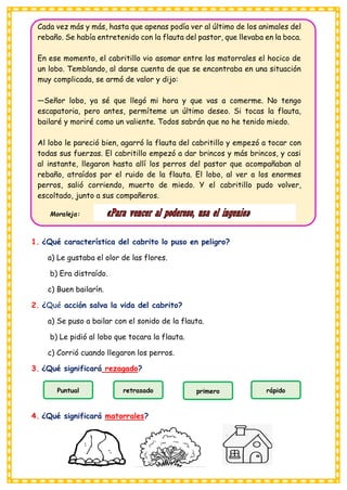 Puntual retrasado primero rápido
Cada vez más y más, hasta que apenas podía ver al último de los animales del
rebaño. Se había entretenido con la flauta del pastor, que llevaba en la boca.
En ese momento, el cabritillo vio asomar entre los matorrales el hocico de
un lobo. Temblando, al darse cuenta de que se encontraba en una situación
muy complicada, se armó de valor y dijo:
—Señor lobo, ya sé que llegó mi hora y que vas a comerme. No tengo
escapatoria, pero antes, permíteme un último deseo. Si tocas la flauta,
bailaré y moriré como un valiente. Todos sabrán que no he tenido miedo.
Al lobo le pareció bien, agarró la flauta del cabritillo y empezó a tocar con
todas sus fuerzas. El cabritillo empezó a dar brincos y más brincos, y casi
al instante, llegaron hasta allí los perros del pastor que acompañaban al
rebaño, atraídos por el ruido de la flauta. El lobo, al ver a los enormes
perros, salió corriendo, muerto de miedo. Y el cabritillo pudo volver,
escoltado, junto a sus compañeros.
Moraleja:
1. ¿Qué característica del cabrito lo puso en peligro?
a) Le gustaba el olor de las flores.
b) Era distraído.
c) Buen bailarín.
2. ¿Qué acción salva la vida del cabrito?
a) Se puso a bailar con el sonido de la flauta.
b) Le pidió al lobo que tocara la flauta.
c) Corrió cuando llegaron los perros.
3. ¿Qué significará rezagado?
4. ¿Qué significará matorrales?
 