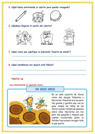 5. ¿Qué había entretenido al cabrito para quedar rezagado?
6. ¿Quiénes llegaron al auxilio del cabrito?
7. ¿Qué crees que signifique la expresión “muerto de miedo”?
-----------------------------------------------------------
-----------------------------------------------------------
8. ¿Qué enseñanzas nos dejará está fábula?
-----------------------------------------------------------
-----------------------------------------------------------
TEXTO 16
Lee atentamente el siguiente texto.
En un valle cubierto de flores
vivían dos abejas: Polentina y
Nectarina. Polentina era tan pero
tan grande y gordita que con su
peso rompía los tallos de las
flores cuando trataba de posarse
sobre ellas. Nectarina era tan
pero tan pequeña y flaquita que
cuando recolectaba polen le
faltaba fuerza para recoger todo
lo que quería.
DOS ABEJAS AMIGAS
 