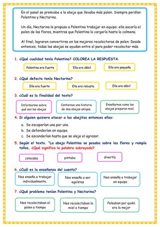 En el panal se premiaba a la abeja que llevaba más polen. Siempre perdían
Polentina y Nectarina.
Un día, Nectarina le propuso a Polentina trabajar en equipo: ella sacaría el
polen de las flores, mientras que Polentina lo cargaría hasta la colmena.
Al final, lograron convertirse en las mejores recolectoras de polen. Desde
entonces, todas las abejas se ayudan entre sí para poder recolectar más.
1. ¿Qué cualidad tenía Polentina? COLOREA LA RESPUESTA.
2. ¿Qué defecto tenía Nectarina?
3. ¿Cuál es la finalidad del texto?
4. Si alguien quisiera atacar a las abejitas entonces ellas:
a. Se escaparían una por una.
b. Se defenderían en equipo.
c. Se esconderían hasta que se aleje el agresor.
5. Según el texto. “La abeja Polentina se posaba sobre las flores y rompía
tallos, ¿Qué significa la palabra subrayada?
6. ¿Cuál es la enseñanza del cuento?
7. ¿Qué problema tenían Polentina y Nectarina?
Polentina era fuerte Ella era débil Ella era pequeña
Ella era fuerte Ella era robusta Ella era débil
Informarme sobre
qué son las abejas
Contarnos una historia
de dos abejas amigas.
Enseñarnos como las
abejas preparan miel.
abejas amigas.
colocaba pintaba divertía
Nos enseña a trabajar
individualmente.
Nos enseña a ser
egoístas
Nos enseña a trabajar
en equipo
Nos recolectaban el
polen a tiempo
Nos recolectaban la
miel a tiempo
Peleaban por quién
era la mejor
 
