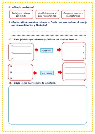 8. ¿Cómo lo resolvieron?
9. ¿Qué actividades que desarrollamos en familia, son muy similares al trabajo
que hicieron Polentina y Nectarina?
-----------------------------------------------------------
-----------------------------------------------------------
10. Busca palabras que comiencen y finalicen con la misma letra de…
11. Dibuja lo que más te gusto de la historia.
Trabajando cada una
por su lado.
Ayudándose entre sí
para recolectar más.
Comprando polen para
recolectar más.
POLENTINA
NECTARINA
P________________________
P_______________________
P_______________________
N_________________________
N_________________________
N_________________________
_________________________a
_________________________a
_________________________a
v
_________________________a
_________________________a
_________________________a
 