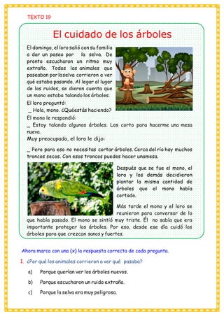 TEXTO 19
El cuidado de los árboles
El domingo, el loro salió con su familia
a dar un paseo por la selva. De
pronto escucharon un ritmo muy
extraño. Todos los animales que
paseaban porlaselva corrieron a ver
qué estaba pasando. Al legar al lugar
de los ruidos, se dieron cuenta que
un mono estaba talando los árboles.
El loro preguntó:
_ Hola, mono. ¿Quéestás haciendo?
El mono le respondió:
_ Estoy talando algunos árboles. Los corto para hacerme una mesa
nueva.
Muy preocupado, el loro le dijo:
_ Pero para eso no necesitas cortar árboles. Cerca del río hay muchos
troncos secos. Con esos troncos puedes hacer unamesa.
Después que se fue el mono, el
loro y los demás decidieron
plantar la misma cantidad de
árboles que el mono había
cortado.
Más tarde el mono y el loro se
reunieron para conversar de lo
que había pasado. El mono se sintió muy triste. Él no sabía que era
importante proteger los árboles. Por eso, desde ese día cuidó los
árboles para que crezcan sanos y fuertes.
Ahora marca con una (x) la respuesta correcta de cada pregunta.
1. ¿Por qué los animales corrieron a ver qué pasaba?
a) Porque querían ver los árboles nuevos.
b) Porque escucharon un ruido extraño.
c) Porque la selva era muy peligrosa.
 