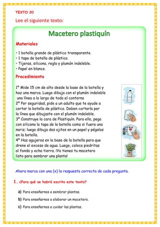 TEXTO 20
Lee el siguiente texto:
Ahora marca con una (x) la respuesta correcta de cada pregunta.
1. ¿Para qué se habrá escrito este texto?
a) Para enseñarnos a sembrar plantas.
b) Para enseñarnos a elaborar un macetero.
c) Para enseñarnos a cuidar las plantas.
Materiales
• 1 botella grande de plástico transparente.
• 1 tapa de botella de plástico.
• Tijeras, silicona, regla y plumón indeleble.
• Papel en blanco.
Procedimiento
1º Mide 15 cm de alto desde la base de la botella y
haz una marca. Luego dibuja con el plumón indeleble
una línea a lo largo de todo el contorno
2º Por seguridad, pide a un adulto que te ayude a
cortar la botella de plástico. Deben cortarla por
la línea que dibujaste con el plumón indeleble.
3º Construye la cara de Plastiquín. Para ello, pega
con silicona la tapa de la botella como si fuera una
nariz; luego dibuja dos ojitos en un papel y pégalos
en la botella.
4º Haz agujeros en la base de la botella para que
drene el exceso de agua. Luego, coloca piedritas
al fondo y echa tierra. ¡Ya tienes tu macetero
listo para sembrar una planta!
 