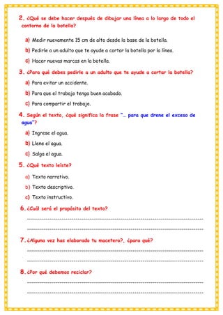 2. ¿Qué se debe hacer después de dibujar una línea a lo largo de todo el
contorno de la botella?
a) Medir nuevamente 15 cm de alto desde la base de la botella.
b) Pedirle a un adulto que te ayude a cortar la botella por la línea.
c) Hacer nuevas marcas en la botella.
3. ¿Para qué debes pedirle a un adulto que te ayude a cortar la botella?
a) Para evitar un accidente.
b) Para que el trabajo tenga buen acabado.
c) Para compartir el trabajo.
4. Según el texto, ¿qué significa la frase “… para que drene el exceso de
agua”?
a) Ingrese el agua.
b) Llene el agua.
c) Salga el agua.
5. ¿Qué texto leíste?
a) Texto narrativo.
b) Texto descriptivo.
c) Texto instructivo.
6.¿Cuál será el propósito del texto?
---------------------------------------------------------------------------------------
---------------------------------------------------------------------------------------
7.¿Alguna vez has elaborado tu macetero?, ¿para qué?
---------------------------------------------------------------------------------------
---------------------------------------------------------------------------------------
8.¿Por qué debemos reciclar?
---------------------------------------------------------------------------------------
---------------------------------------------------------------------------------------
 