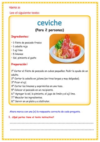 TEXTO 21
Lee el siguiente texto:
Ahora marca con una (x) la respuesta correcta de cada pregunta.
1. ¿Qué partes tiene el texto instructivo?
---------------------------------------------------------------
---------------------------------------------------------------
(Para 2 personas)
Ingredientes:
• 1 filete de pescado fresco
• 1 cebolla roja
• 1 ají limo
• 5 limones
• Sal, pimienta al gusto
Preparación:
1º Cortar el filete de pescado en cubos pequeños. Pedir la ayuda de un
adulto.
2º Cortar la cebolla en juliana (en tiras largas y muy delgadas).
3º Picar el ají.
4º Cortar los limones y exprimirlos en una taza.
5º Colocar el pescado en un recipiente.
6.º Agregar la sal, la pimienta, el jugo de limón y el ají limo.
7.º Mezclar los ingredientes.
8.º Servir en un plato y a disfrutar.
 