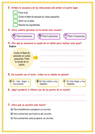 2. Ordeno la secuencia de las indicaciones del primer al cuarto lugar.
3. ¿Para cuántas personas se ha hecho esta receta?
4. ¿Por qué es necesaria la ayuda de un adulto para realizar este paso?
Explica
5. De acuerdo con el texto, ¿cómo es la cebolla en juliana?
6. ¿Qué sucedería si faltara una de las partes de la receta?
7. ¿Para qué se escribió este texto?
a) Para enseñarnos a preparar un ceviche.
b) Para contarnos una historia del ceviche.
c) Para animarnos como preparar un ceviche.
Picar el ají.
Cortar el filete de pescado en cubos pequeños.
Servir en un plato.
Mezclar los ingredientes.
Cortar el filete de
pescado en cubos
pequeños. Pedir
la ayuda de un
adulto.
------------------------------------------------
------------------------------------------------
------------------------------------------------
------------------------------------------------
Consumían los
En tiras largas y
muy gruesas.
a
Consumían los
En tiras cortas y muy
delgadas. Consumían los
En tiras largas y muy
delgadas.
c
b
Consumían los
Para 4 personas.
a Consumían los
Para 2 personas. Consumían los
Para 12 personas.
c
b
----------------------------------------------------------------------------------
----------------------------------------------------------------------------------
----------------------------
 